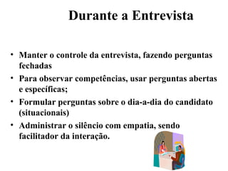 Durante a Entrevista

• Manter o controle da entrevista, fazendo perguntas
  fechadas
• Para observar competências, usar perguntas abertas
  e específicas;
• Formular perguntas sobre o dia-a-dia do candidato
  (situacionais)
• Administrar o silêncio com empatia, sendo
  facilitador da interação.
 
