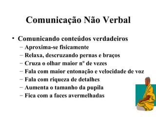 Comunicação Não Verbal
• Comunicando conteúdos verdadeiros
  –   Aproxima-se fisicamente
  –   Relaxa, descruzando pernas e braços
  –   Cruza o olhar maior nº de vezes
  –   Fala com maior entonação e velocidade de voz
  –   Fala com riqueza de detalhes
  –   Aumenta o tamanho da pupila
  –   Fica com a faces avermelhadas
 
