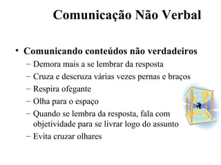Comunicação Não Verbal

• Comunicando conteúdos não verdadeiros
  – Demora mais a se lembrar da resposta
  – Cruza e descruza várias vezes pernas e braços
  – Respira ofegante
  – Olha para o espaço
  – Quando se lembra da resposta, fala com
    objetividade para se livrar logo do assunto
  – Evita cruzar olhares
 