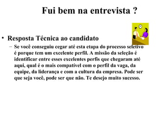 Fui bem na entrevista ?

• Resposta Técnica ao candidato
  – Se você conseguiu cegar até esta etapa do processo seletivo
    é porque tem um excelente perfil. A missão da seleção é
    identificar entre esses excelentes perfis que chegaram até
    aqui, qual é o mais compatível com o perfil da vaga, da
    equipe, da liderança e com a cultura da empresa. Pode ser
    que seja você, pode ser que não. Te desejo muito sucesso.
 