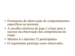 • Ferramenta de observação de comportamentos
  específicos no presente.
• A escolha criteriosa do jogo é a base para o
  sucesso na observação das competências do
  cargo.
• Mínimo 6 e máximo 12 participantes
• O requisitante participa como observador.
 