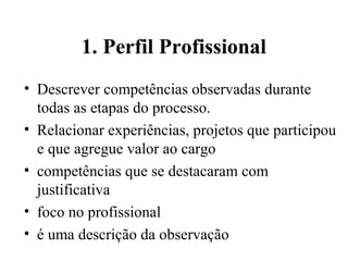 1. Perfil Profissional
• Descrever competências observadas durante
  todas as etapas do processo.
• Relacionar experiências, projetos que participou
  e que agregue valor ao cargo
• competências que se destacaram com
  justificativa
• foco no profissional
• é uma descrição da observação
 