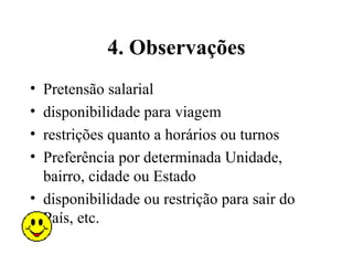 4. Observações
• Pretensão salarial
• disponibilidade para viagem
• restrições quanto a horários ou turnos
• Preferência por determinada Unidade,
  bairro, cidade ou Estado
• disponibilidade ou restrição para sair do
  País, etc.
 