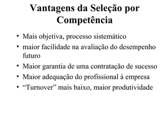 Vantagens da Seleção por
         Competência
• Mais objetiva, processo sistemático
• maior facilidade na avaliação do desempenho
  futuro
• Maior garantia de uma contratação de sucesso
• Maior adequação do profissional à empresa
• “Turnover” mais baixo, maior produtividade
 