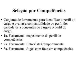 Seleção por Competências
• Conjunto de ferramentas para identificar o perfil do
  cargo e avaliar a compatibilidade do perfil dos
  candidatos a ocupantes do cargo e o perfil do
  cargo.
• 1a. Ferramenta: mapeamento do perfil de
  competências.
• 2a. Ferramenta: Entrevista Comportamental
• 3a. Ferramenta: Jogos com foco em competências
 