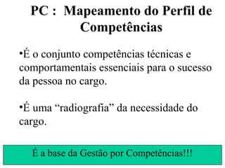 PC : Mapeamento do Perfil de
         Competências
•É o conjunto competências técnicas e
comportamentais essenciais para o sucesso
da pessoa no cargo.

•É uma “radiografia” da necessidade do
cargo.

  É a base da Gestão por Competências!!!
 