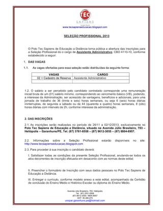 www.tecsapienseducacao.bl ogspot.com

SELEÇÃO PROFISSIONAL 2013

O Polo Tec Sapiens de Educação a Distância torna pública a abertura das inscrições para
a Seleção Profissional do o cargo de Assistente Administrativo, CBO 4110-10, conforme
estabelecido a seguir:
1. DAS VAGAS
1.1.

As vagas ofertadas para essa seleção estão distribuídas da seguinte forma:
VAGAS
02 + Cadastro de Reserva

CARGO
Assistente Administrativo

1.2. O salário a ser percebido pelo candidato contratado corresponde uma remuneração
inicial bruta de um (01) salário mínimo, correspondendo ao vencimento básico (VB), podendo,
a interesse da Administração, ser acrescido de vantagens, benefícios e adicionais, para uma
jornada de trabalho de 36 (trinta e seis) horas semanais, ou seja 6 (seis) horas diárias
ininterruptas, de segunda a sábado ou de 44 (quarenta e quatro) horas semanais, 8 (oito)
horas diárias com intervalo de 2h, conforme interesse da administração.

2. DAS INSCRIÇÕES
2.1. As inscrições serão realizadas no período de 26/11 a 02/12/2013, exclusivamente no
Polo Tec Sapiens de Educação a Distância, situado na Avenida Júlio Brasileiro, 703 –
Heliópolis – Garanhuns/PE, Tel. (87) 3761-0558 – (87) 9612-3055 – (87) 8804-8957.
2.2. Informações sobre a Seleção Profissional
http://www.tecsapienseducacao.blogspot.com

estarão

disponíveis

no

site:

2.3. Para proceder à sua inscrição o candidato deverá:
I. Satisfazer todas as condições da presente Seleção Profissional, anulando-se todos os
atos decorrentes de inscrição efetuada em desacordo com as normas deste edital;

II. Preencher o formulário de Inscrição com seus dados pessoais no Polo Tec Sapiens de
Educação a Distância.
III. Entregar o currículo, conforme modelo anexo a este edital, acompanhado da Certidão
de conclusão do Ensino Médio e Histórico Escolar ou diploma do Ensino Médio.
Avenida Júlio Brasileiro, 703, Heliópolis
Tel.: (87) 3761-0558
(87) 9612-3055 / 8804-8957
CEP. 55.295-475

unopar.garanhuns.pe@hotmail.com

 