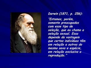 Darwin (1871, p. 256):
“Estamos, porém,
somente preocupados
com esse tipo de
seleção, que eu chamo a
seleção sexual. Essa
depende da vantagem
que certos indivíduos têm
em relação a outros do
mesmo sexo e espécie,
em relação exclusiva a
reprodução.”
 