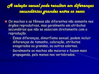 A seleção sexual pode resultar em diferenças
     secundárias grandes entre os sexos

Os machos e as fêmeas são diferentes não somente nos
órgãos reprodutivos, mas geralmente em atributos
secundários que não se associam diretamente com a
reprodução.
 – Essas diferenças, dimorfismo sexual, podem incluir
   diferenças de tamanho, coloração, atributos
   exagerados ou grandes, ou outros adornos.
 – Geralmente os machos são maiores e fazem mais
   propaganda, pelo menos nos vertebrados.
 