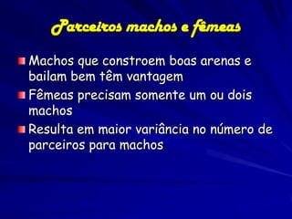 Parceiros machos e fêmeas
Machos que constroem boas arenas e
bailam bem têm vantagem
Fêmeas precisam somente um ou dois
machos
Resulta em maior variância no número de
parceiros para machos
 