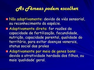 As Fêmeas podem escolher
Não adaptivamente: devido de viés sensorial,
ou reconhecimento da espécie.
Adaptivamente direta: for razões da
capacidade de fertilização, fecundidade,
nutrição, capacidade parental, qualidade do
território, para evitar doenças venerais,
status social das proles
Adaptivamente por meio de genes bons:
devido a atratividade herdada dos filhos, ou
mais ‘qualidade’ geral.
 