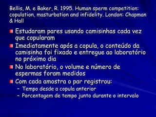 Bellis, M. e Baker, R. 1995. Human sperm competition:
copulation, masturbation and infidelity. London: Chapman
& Hall

  Estudaram pares usando camisinhas cada vez
  que copularam
  Imediatamente após a copula, o conteúdo da
  camisinha foi fixado e entregue ao laboratório
  no próximo dia
  No laboratório, o volume e número de
  espermas foram medidos
  Com cada amostra o par registrou:
   – Tempo desde a copula anterior
   – Porcentagem de tempo junto durante o intervalo
 
