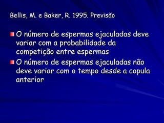 Bellis, M. e Baker, R. 1995. Previsão

  O número de espermas ejaculadas deve
  variar com a probabilidade da
  competição entre espermas
  O número de espermas ejaculadas não
  deve variar com o tempo desde a copula
  anterior
 
