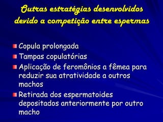 Outras estratégias desenvolvidos
devido a competição entre espermas

 Copula prolongada
 Tampas copulatórias
 Aplicação de feromônios a fêmea para
 reduzir sua atratividade a outros
 machos
 Retirada dos espermatoides
 depositados anteriormente por outro
 macho
 