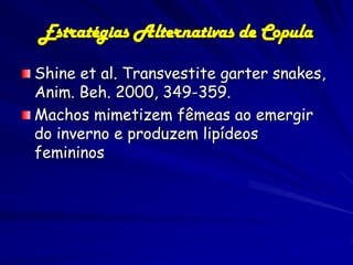 Estratégias Alternativas de Copula

Shine et al. Transvestite garter snakes,
Anim. Beh. 2000, 349-359.
Machos mimetizem fêmeas ao emergir
do inverno e produzem lipídeos
femininos
 