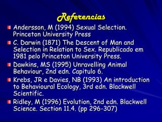 Referencias
Andersson, M (1994) Sexual Selection.
Princeton University Press
C. Darwin (1871) The Descent of Man and
Selection in Relation to Sex. Republicado em
1981 pelo Princeton University Press.
Dawkins, MS (1995) Unravelling Animal
Behaviour, 2nd edn. Capitulo 6.
Krebs, JR e Davies, NB (1993) An introduction
to Behavioural Ecology, 3rd edn. Blackwell
Scientific.
Ridley, M (1996) Evolution, 2nd edn. Blackwell
Science. Section 11.4. (pp 296-307)
 