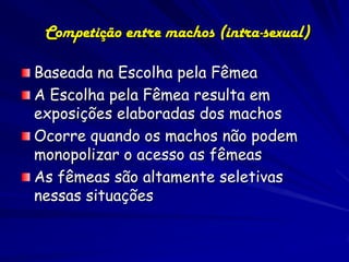 Competição entre machos (intra-sexual)

Baseada na Escolha pela Fêmea
A Escolha pela Fêmea resulta em
exposições elaboradas dos machos
Ocorre quando os machos não podem
monopolizar o acesso as fêmeas
As fêmeas são altamente seletivas
nessas situações
 