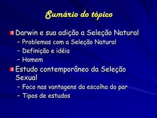 Sumário do tópico
Darwin e sua adição a Seleção Natural
– Problemas com a Seleção Natural
– Definição e idéia
– Homem
Estudo contemporâneo da Seleção
Sexual
– Foco nas vantagens da escolha do par
– Tipos de estudos
 