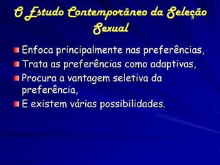 O Estudo Contemporâneo da Seleção
             Sexual
 Enfoca principalmente nas preferências,
 Trata as preferências como adaptivas,
 Procura a vantagem seletiva da
 preferência,
 E existem várias possibilidades.
 