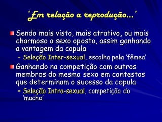 ‘Em relação a reprodução...’
Sendo mais visto, mais atrativo, ou mais
charmoso a sexo oposto, assim ganhando
a vantagem da copula
– Seleção Inter-sexual, escolha pela ‘fêmea’
Ganhando na competição com outros
membros do mesmo sexo em contestos
que determinam o sucesso da copula
– Seleção Intra-sexual, competição do
  ‘macho’
 