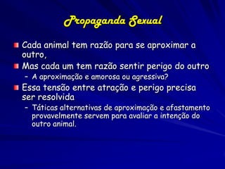 Propaganda Sexual
Cada animal tem razão para se aproximar a
outro,
Mas cada um tem razão sentir perigo do outro
– A aproximação e amorosa ou agressiva?
Essa tensão entre atração e perigo precisa
ser resolvida
– Táticas alternativas de aproximação e afastamento
  provavelmente servem para avaliar a intenção do
  outro animal.
 