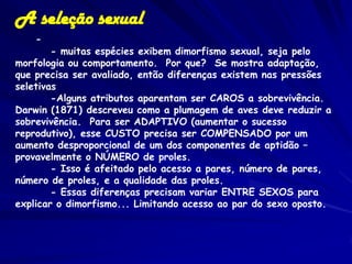 A seleção sexual
    -
        - muitas espécies exibem dimorfismo sexual, seja pelo
morfologia ou comportamento. Por que? Se mostra adaptação,
que precisa ser avaliado, então diferenças existem nas pressões
seletivas
        -Alguns atributos aparentam ser CAROS a sobrevivência.
Darwin (1871) descreveu como a plumagem de aves deve reduzir a
sobrevivência. Para ser ADAPTIVO (aumentar o sucesso
reprodutivo), esse CUSTO precisa ser COMPENSADO por um
aumento desproporcional de um dos componentes de aptidão –
provavelmente o NÚMERO de proles.
        - Isso é afeitado pelo acesso a pares, número de pares,
número de proles, e a qualidade das proles.
        - Essas diferenças precisam variar ENTRE SEXOS para
explicar o dimorfismo... Limitando acesso ao par do sexo oposto.
 