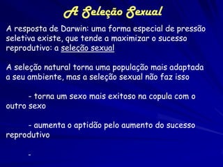 A Seleção Sexual
A resposta de Darwin: uma forma especial de pressão
seletiva existe, que tende a maximizar o sucesso
reprodutivo: a seleção sexual

A seleção natural torna uma população mais adaptada
a seu ambiente, mas a seleção sexual não faz isso

      - torna um sexo mais exitoso na copula com o
outro sexo

     - aumenta o aptidão pelo aumento do sucesso
reprodutivo

     -
 