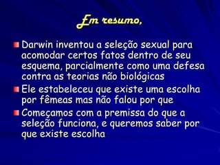 Em resumo,
Darwin inventou a seleção sexual para
acomodar certos fatos dentro de seu
esquema, parcialmente como uma defesa
contra as teorias não biológicas
Ele estabeleceu que existe uma escolha
por fêmeas mas não falou por que
Começamos com a premissa do que a
seleção funciona, e queremos saber por
que existe escolha
 