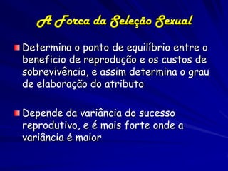 A Forca da Seleção Sexual
Determina o ponto de equilíbrio entre o
beneficio de reprodução e os custos de
sobrevivência, e assim determina o grau
de elaboração do atributo

Depende da variância do sucesso
reprodutivo, e é mais forte onde a
variância é maior
 
