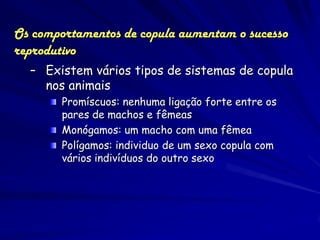 Os comportamentos de copula aumentam o sucesso
reprodutivo
  – Existem vários tipos de sistemas de copula
    nos animais
        Promíscuos: nenhuma ligação forte entre os
        pares de machos e fêmeas
        Monógamos: um macho com uma fêmea
        Polígamos: individuo de um sexo copula com
        vários indivíduos do outro sexo
 