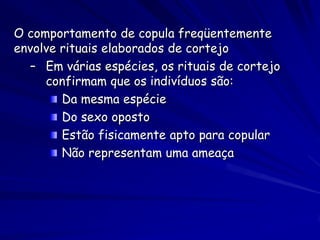 O comportamento de copula freqüentemente
envolve rituais elaborados de cortejo
  – Em várias espécies, os rituais de cortejo
     confirmam que os indivíduos são:
        Da mesma espécie
        Do sexo oposto
        Estão fisicamente apto para copular
        Não representam uma ameaça
 