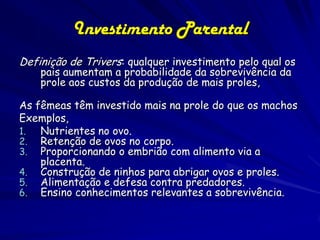 Investimento Parental
Definição de Trivers: qualquer investimento pelo qual os
    pais aumentam a probabilidade da sobrevivência da
    prole aos custos da produção de mais proles,

As fêmeas têm investido mais na prole do que os machos
Exemplos,
1.  Nutrientes no ovo.
2. Retenção de ovos no corpo.
3. Proporcionando o embrião com alimento via a
    placenta.
4. Construção de ninhos para abrigar ovos e proles.
5. Alimentação e defesa contra predadores.
6. Ensino conhecimentos relevantes a sobrevivência.
 