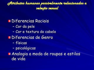 Atributos humanos possivelmente relacionados a
               seleção sexual


  Diferencias Raciais
  – Cor da pele
  – Cor e textura do cabelo
  Diferencias de Genro
  – físicas
  – psicológicas
  Analogia a moda de roupas e estilos
  de vida
 