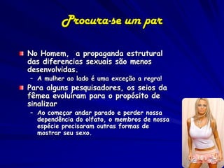 Procura-se um par

No Homem, a propaganda estrutural
das diferencias sexuais são menos
desenvolvidas.
– A mulher ao lado é uma exceção a regra!
Para alguns pesquisadores, os seios da
fêmea evoluíram para o propósito de
sinalizar
– Ao começar andar parado e perder nossa
  dependência do olfato, o membros de nossa
  espécie precisaram outras formas de
  mostrar seu sexo.
 