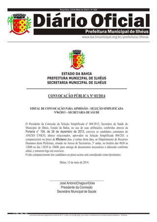 Terça-feira, 13 de Maio de 2014 | N°323
Documento assinado digitalmente conforme MP nº 2.200-2 de 24/08/2001, que institui a Infraestrutura de Chaves Públicas Brasileira - ICP-Brasil.
ESTADO DA BAHIA
PREFEITURA MUNICIPAL DE ILHÉUS
SECRETARIA MUNICIPAL DE ILHÉUS
_________________________________________________
CONVOCAÇÃO PÚBLICA Nº 03/2014
EDITAL DE CONVOCAÇÃO PARA ADMISSÃO – SELEÇÃO SIMPLIFICADA
Nº04/2013 – SECRETARIA DE SÁUDE
O Presidente da Comissão da Seleção Simplificada nº 004/2013, Secretário de Saúde do
Município de Ilhéus, Estado da Bahia, no uso de suas atribuições, conferidas através da
Portaria n° 104, de 26 de dezembro de 2013, convoca os candidatos constantes do
ANEXO ÚNICO, abaixo relacionados, aprovados na Seleção Simplificada 004/203, a
comparecerem no prazo de 05(cinco) dias, a contar desta data, ao Departamento de Recursos
Humanos desta Prefeitura, situado no Anexo de Secretarias, 3º andar, no horário das 8h30 às
12h00 ou das 13h30 ás 18h00, para entrega de documentos necessários à admissão conforme
edital, e entrarem logo em exercício.
O não comparecimento dos candidatos no prazo acima será considerado como desistentes.
Ilhéus, 12 de maio de 2014.
______________________________________
José AntonioChagouriOcke
Presidente da Comissão
Secretário Municipal de Saúde
 