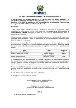 PORTARIA CONJUNTA SAD/SEMAS nº 114, de 06 de outubro de 2011

O SECRETÁRIO DE ADMINISTRAÇÃO e o SECRETÁRIO DE MEIO AMBIENTE E
SUSTENTABILIDADE DO ESTADO DE PERNAMBUCO, tendo em vista a autorização contida no
Decreto nº 37.152, de 22 de setembro de 2011, e na Deliberação Ad Referendum nº 066/2011, de
30 de agosto de 2011, da Câmara de Política de Pessoal,

RESOLVEM:

I. Abrir seleção pública simplificada visando à contratação temporária de 73 (setenta e três)
profissionais de nível superior e nível médio para atuar na Secretaria de Meio Ambiente e
Sustentabilidade - SEMAS, observados os termos da Lei nº 10.954/93, e suas alterações, e da Lei
Complementar nº 49/2003.

II. Determinar que o processo seletivo de que trata o item anterior terá validade de 02 (dois) anos,
prorrogável por igual período, a contar da homologação de seu resultado final, publicada no Diário
Oficial do Estado de Pernambuco.

III. Instituir a Comissão Coordenadora do certame, responsável pela elaboração das normas,
acompanhamento da execução do processo seletivo, julgamento de recursos e deliberação acerca
dos casos omissos, ficando, desde já, designados os seguintes membros, sob a presidência da
primeira:

                   Nome                                       Cargo                  Instituição
Dayse Avany Feitoza Cavalcanti                              Assessora                    IRH
Benedito José Pontes Parente                             Gerente Geral de              SEMAS
                                                      Planejamento e Gestão
Rafaela Brasileiro Gurgel                               Assessora jurídica               SAD

IV. Estabelecer que será responsabilidade da Comissão Executora, a ser designada por portaria do
Secretário de Meio Ambiente e Sustentabilidade, a criação de todos os instrumentos necessários para
inscrição, avaliação curricular, recebimento dos recursos, elaboração e divulgação dos resultados,
além de todos os comunicados que se fizerem necessários.

V. Fixar em até 24 (vinte e quatro) meses, prorrogáveis por igual período, o prazo de vigência dos
contratos temporários provenientes da seleção pública simplificada de que trata a presente Portaria
Conjunta.

VI. Esta Portaria entra em vigor na data de sua publicação.

VII. Revogam-se as disposições em contrário.


                            José Ricardo Wanderley Dantas de Oliveira
                                   Secretário de Administração


                                   Sérgio Luis de Carvalho Xavier
                            Secretário de Meio Ambiente e Sustentabilidade


                                               EDITAL

1.    DAS DISPOSIÇÕES PRELIMINARES
 