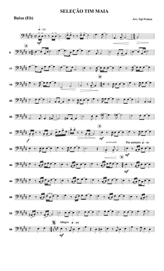 ? ##
## c 4
2
q»¶™
œ
>
F
œ
>
‰ ‰ œ
>
œ
>
˙ œ
> œ
>
‰ ‰ œ
> œ
> ˙ .
œ
J
œ ˙
.
œ
j
œ
>
˙ ˙
? ##
## c ..
6
A
œ œ œ œ ˙ œ .
œ œ œ œ œ .
œ j
œ ˙ ˙ œ
>
œ
>
œ œ œ œ œ ˙
? ##
##
11
œ .
œ œ œ œ œ œ .
œ œ
˙ œ ‰.
R
œ œ œ œ œ œ ‰. R
œ œ œ œ œ
? ##
## ..
15
œ ‰. R
œ œ œ œ œ
˙ ˙ ˙ ‰ j
œ
>
œ
B
œ ‰.
R
œ œ œ œ œ ‰. R
œ œ œ œ
? ##
##
20
˙ œ œ œ
˙ œ œ œ œ ‰.
R
œ œ œ œ œ ‰. R
œ œ œ œ ˙ œ œ œ
˙ œ œ
b
? ##
##
26 ˙
j
œ œ
j
œ
# ˙ œ
# œ œ
˙
J
œ œ J
œ
n> .
œ
J
œ
n ˙ ˙ œ œ œ
? ##
##
31 œ
>
f
œ
>
‰ ‰ œ
>
œ
>
œ œ
> œ œ
> œ œ
> œ
>
‰ ‰ œ
>
œ
>
˙
C
œ
F
‰.
R
œ œ œ œ œ ‰.
R
œ œ œ œ
? ##
##
35
œ ‰.
R
œ œ œ œ œ ‰. R
œ œ œ œ .
˙ Œ
acelerando
.
œ
>
j
œ
>
˙
Piu animato q»•§
œ
F
‰ œ œ œ œ œ
? ##
## ..
40
œ ‰ œ œ œ œ œ œ œ ‰ œ œ œ œ œ œ ‰ œ œ œ œ œ œ
D
œ
F
‰ œ œ œ œ œ
? ##
##
44
œ ‰ œ œ œ œ œ œ œ ‰ œ œ œ œ œ œ ‰ œ œ œ œ œ œ ‰ œ œ œ œ œ œ
? ##
##
48
œ ‰ œ œ œ œ œ œ œ ‰ œ œ œ œ œ œ ‰ œ œ œ œ œ œ ‰ œ œ ˙
? ##
##
52 œ
#
>
œ ‰ ‰ œ
>
œ ˙ ˙ œ œ œ ˙ œ œ œ ˙ œ œ œ ˙ œ œ œ .
œ
J
œ ˙
? ##
## .. n
nn#
58
˙ œ œ
Allegro q»¡¡∞
%
œ
F
‰ j
œ œ œ œ
Œ œ œ
# œ ‰ j
œ œ œ œ
‰ J
œ œ œ
SELEÇÃO TIM MAIA
Arr.: Sgt França
Baixo (Eb)
 