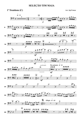 ? # c 4
2 c ..
q»¶™
4
∑
A
˙
p
≈ œ œ œœ œœ œ œ
œ œ œ Œ
œ œ œ œ
? #
8
œ
œ œ œ ‰.
R
œ
œ œ œ œ ˙ Ó ˙ ≈ œ œ œ œ œœ œ œ
œ œ œ Œ
œ œ œ œ
? #
12
œ
œ œ œ ‰.
R
œ
œ œ œ œ ˙ Ó Œ
œ
> œ
>
‰ Œ
œ
> œ
>
‰ Œ
œ
> œ
>
‰ Œ
œ
> œ
>
‰
? # ..
16 ∑ Œ
œ
f
œ œ œ
‰
œ œ œ .
œ B
4
Ó
œ
p
œ .
˙ œ
b
? #
24
w
∑ Ó
œ
F
œ œ œ .
œ
J
œ ˙
Ó
œ œ œ œ .
œ
J
œ ˙
? #
30
w
∑ Ó
3
œ
F
œ œ
C
œ
.
˙
œ œ œ œ
Œ
3
œ œ œ œ
.
˙
? #
36
œ œ œ œ
Œ
3
œ œ œ œ ˙
acelerando
w
> Piu animato q»•§
œ
F
œ œ
Œ Ó
œ œ œ œ
Œ Ó
? # ..
41
œ œ œ
Œ Ó
œ œ œ œ
Œ Ó
D
Œ
.
˙
F
Œ
.
˙
Œ
.
˙
Œ
.
˙
? #
47 Œ
.
˙
Œ
.
˙
Œ
.
˙
Œ
.
˙
Œ
.
˙
Ó.
œ
>
œ
? #
53
œ
>
œ .
˙ Œ
œ œ œ œ œ œ œ œ œ œ œ .
˙
Œ
œ œ œ œ œ œ œ œ
œ
? # .. n
bb
57
.
œ
J
œ ˙
Œ
œ œ œ œ œ œ œ .
œ
Allegro q»¡¡∞
%
∑ Œ
˙
>
>
∑
?
bb ..
62 Œ
˙
> E
œ œ œ œ
‰
œ œ œ œ
‰
œ œ œ œ
n
∑ Ó ‰
œ
> œ
>
≈
œ
> œ
n>
≈
SELEÇÃO TIM MAIA
Arr.: Sgt França
1º Trombone (C)
 