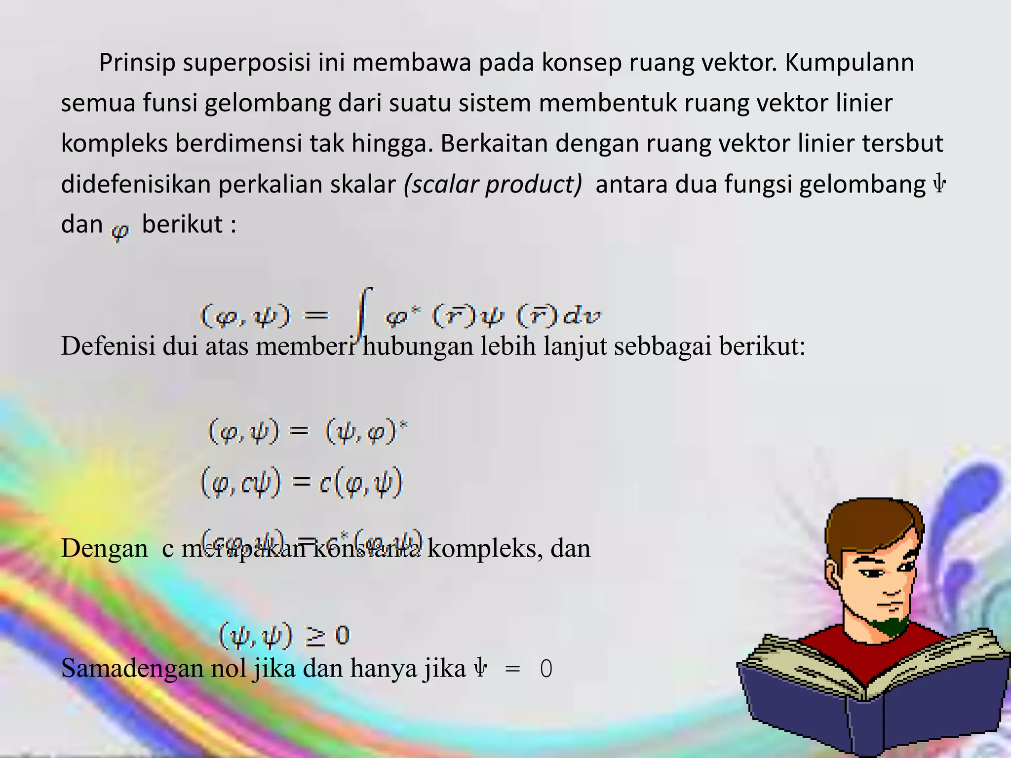 Prinsip superposisi ini membawa pada konsep ruang vektor. Kumpulann
semua funsi gelombang dari suatu sistem membentuk ruang vektor linier
kompleks berdimensi tak hingga. Berkaitan dengan ruang vektor linier tersbut
didefenisikan perkalian skalar (scalar product) antara dua fungsi gelombang ѱ
dan berikut :
Defenisi dui atas memberi hubungan lebih lanjut sebbagai berikut:
Dengan c merupakan konstanta kompleks, dan
Samadengan nol jika dan hanya jika ѱ = 0
 