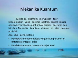 Mekanika Kuantum
Mekanika kuantum merupakan teori
kebolehjadian yang bersifat abstrak, seperti konsep
panjang gelombang, rapat kebolehjadian, operator, dan
lain-lain. Mekanika kuantum disusun di atas postulat-
postulat.
Ada dua pendekatan :
• Pendekatan fenomenalogis yang diikuti perumusan
differensia integral biasa
• Pendekatan formal matematis sejak awal
 