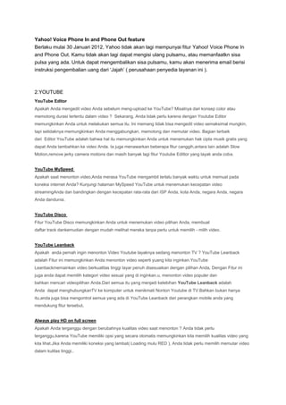 Yahoo! Voice Phone In and Phone Out feature
Berlaku mulai 30 Januari 2012, Yahoo tidak akan lagi mempunyai fitur Yahoo! Voice Phone In
and Phone Out. Kamu tidak akan lagi dapat mengisi ulang pulsamu, atau memanfaatkn sisa
pulsa yang ada. Untuk dapat mengembalikan sisa pulsamu, kamu akan menerima email berisi
instruksi pengembalian uang dari ‘Jajah’ ( perusahaan penyedia layanan ini ).

2.YOUTUBE
YouTube Editor
Apakah Anda mengedit video Anda sebelum meng-upload ke YouTube? Misalnya dari konsep color atau
memotong durasi tertentu dalam video ? Sekarang, Anda tidak perlu karena dengan Youtube Editor
memungkinkan Anda untuk melakukan semua itu. Ini memang tidak bisa mengedit video semaksimal mungkin,
tapi setidaknya memungkinkan Anda menggabungkan, memotong dan memutar video. Bagian terbaik
dari Editor YouTube adalah bahwa hal itu memungkinkan Anda untuk menemukan hak cipta musik gratis yang
dapat Anda tambahkan ke video Anda. Ia juga menawarkan beberapa fitur canggih,antara lain adalah Slow
Motion,remove jerky camera motions dan masih banyak lagi fitur Youtube Edittor yang layak anda coba.

YouTube MySpeed
Apakah saat menonton video,Anda merasa YouTube mengambil terlalu banyak waktu untuk memuat pada
koneksi internet Anda? Kunjungi halaman MySpeed YouTube untuk menemukan kecepatan video
streamingAnda dan bandingkan dengan kecepatan rata-rata dari ISP Anda, kota Anda, negara Anda, negara
Anda dandunia.

YouTube Disco
Fitur YouTube Disco memungkinkan Anda untuk menemukan video pilihan Anda, membuat
daftar track dankemudian dengan mudah melihat mereka tanpa perlu untuk memilih - milih video.

YouTube Leanback
Apakah anda pernah ingin menonton Video Youtube layaknya sedang menonton TV ? YouTube Leanback
adalah Fitur ini memungkinkan Anda menonton video seperti yuang kita inginkan.YouTube
Leanbackmemainkan video berkualitas tinggi layar penuh disesuaikan dengan pilihan Anda, Dengan Fitur ini
juga anda dapat memilih kategori video sesuai yang di inginkan.u, menonton video populer dan
bahkan mencari videopilihan Anda.Dari semua itu yang menjadi kelebihan YouTube Leanback adalah
Anda dapat menghubungkanTV ke komputer untuk menikmati Nonton Youtube di TV.Bahkan bukan hanya
itu,anda juga bisa mengontrol semua yang ada di YouTube Leanback dari perangkan mobile anda yang
mendukung fitur tersebut.

Always play HD on full screen
Apakah Anda terganggu dengan berubahnya kualitas video saat menonton ? Anda tidak perlu
terganggu,karena YouTube memiliki opsi yang secara otomatis memungkinkan kita memilih kualitas video yang
kita lihat.Jika Anda memiliki koneksi yang lambat( Loading mulu RED ), Anda tidak perlu memilih memutar video
dalam kulitas tinggi..

 