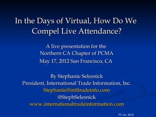 In the Days of Virtual, How Do We
     Compel Live Attendance?
          A live presentation for the
        Northern CA Chapter of PCMA
        May 17, 2012 San Francisco, CA

              By Stephanie Selesnick
 President, International Trade Information, Inc.
          Stephanie@intltradeinfo.com
                 @StephSelesnick
    www.internationaltradeinformation.com
                                           ITI, Inc. 2012
 