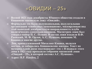    Весной 1821 года декабристы Южного общества создали в
    Кишиневе масонскую ложу «Овидий».
   Формально это было полуподпольная, полулегальная
    организация «свободных каменщиков», маскирующая под
    этой вывеской декабристскую направленность клуба
    политических единомышленников. Магистром ложи был
    генерал-майор П. С. Пущин. В состав ложи входили В.Ф.
    Раевский, М. Ф. Орлов, А. С. Пушкин, помещик М.
    Кацика и многие другие.
   Дом, принадлежавший Михалаке Кацика, являлся
    местом, де собирались Кишиневские масоны. Текст на
    мемориальной доске подтверждает это: « В подвале этого
    дома в 1821 году проходили собрания масонской ложи
    «Овидий – 25», в которой состоял А.С. Пушкин».
   Адрес: B.P. Hasdeu, 2
 