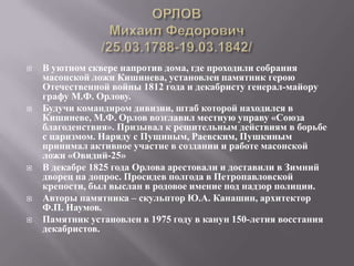   В уютном сквере напротив дома, где проходили собрания
    масонской ложи Кишинева, установлен памятник герою
    Отечественной войны 1812 года и декабристу генерал-майору
    графу М.Ф. Орлову.
   Будучи командиром дивизии, штаб которой находился в
    Кишиневе, М.Ф. Орлов возглавил местную управу «Союза
    благоденствия». Призывал к решительным действиям в борьбе
    с царизмом. Наряду с Пущиным, Раевским, Пушкиным
    принимал активное участие в создании и работе масонской
    ложи «Овидий-25»
   В декабре 1825 года Орлова арестовали и доставили в Зимний
    дворец на допрос. Просидев полгода в Петропавловской
    крепости, был выслан в родовое имение под надзор полиции.
   Авторы памятника – скульптор Ю.А. Канашин, архитектор
    Ф.П. Наумов.
   Памятник установлен в 1975 году в канун 150-летия восстания
    декабристов.
 