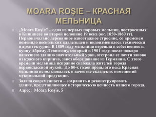    „Moara Roşie” – одна из первых паровых мельниц, построенных
    в Кишиневе во второй половине 19 века (ок. 1850-1860 гг).
    Первоначально деревянное одноэтажное строение, со временем
    поменяло нескольких владельцев и видоизменялось технически
    и архитектурно. В 1889 году мельница перешла в собственность
    купцу Абраму Левинзону, который в 1901 году, после пожара
    нанесшего зданию значительный урон, отстроил ее почти заново
    из красного кирпича, завез оборудование из Германии. С этого
    времени мельница исправно снабжала жителей города
    первоклассной мукой. До 80-х годов прошлого века Красная
    мельница использовалась в качестве складских помещений
    мукомольной продукции.
   Задача современности – сохранить и реконструировать
    здание, представляющее историческую ценность нашего города.
   Адрес: Moara Roşie, 5
 