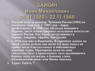    Русский атлет и авиатор. Чемпион России (1904) по
    поднятию тяжестей. С 1905 года – борец
    профессионал. В 1908 году обучался авиации в
    Париже, затем демонстрировал воздушные полеты по
    городам России. Как борец гастролировал в
    Европе, Америке, Африке, Австралии.
   С 1924 года жил в Кишиневе. В скромном домике на
    тихой улочке (сейчас она носит его имя) нашел он
    приют после блистательных и победоносных
    мировых турне. Мраморная доска на доме
    свидетельствует о проведенных здесь выдающимся
    борцом годах его жизни, а бывшая улица
    Каменоломная носит имя Ивана Заикина.
   Адрес: Zaikin, 7
 