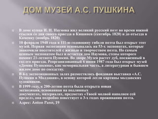    В доме купца И. Н. Наумова жил великий русский поэт во время южной
    ссылки со дня своего приезда в Кишинев (сентябрь 1820) и до отъезда в
    Каменку (ноябрь 1820)
   10 февраля 1948 года в 111-ю годовщину гибели поэта был открыт этот
    музей. Первая экспозиция основывалась на 53-х экспонатах, которые
    знакомили посетителей с жизнью и творчеством поэта. Но самым
    ценным экспонатом был и остается дом Наумова, стены которого
    помнят 21-летнего Пушкин. Во дворе Музея растет дуб, посаженный в
    год его приезда. Реорганизованный 6 июня 1987 года был открыт музей
    «Домик Пушкина», как мемориальная часть, а литературная в бывшем
    жилом доме по соседству.
   В 4-х экспозиционных залах разместилась фондовая выставка «А.С.
    Пушкин в Молдавии», в основу которой легли картины молдавских
    художников.
   В 1999 году, к 200-летию поэта была открыта новая
    экспозиция, основанная на подлинных
    документах, материалах, предметах «Твоей молвой наполнен сей
    предел», она подробно повествует о 3-х годах проживания поэта.
   Адрес: Anton Pann, 19
 