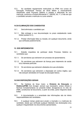 13.3.
Ao candidato regularmente matriculado no IFMA nos cursos da
Educação Profissional Técnica de Nível Médio e eventualmente
classificado neste Processo Seletivo é vedada a efetivação de sua
matrícula, conforme a Portaria Ministerial nº 1.862/92, Art. 1º, a não ser que
o candidato cancele a matrícula no curso anterior.

14. DA ELIMINAÇÃO DOS CANDIDATOS
14.1.

Será eliminado o candidato que:

14.1.1. Não entregar a sua documentação no prazo estabelecido neste
Edital (subitem 6.1).
14.1.2. Prestar informação falsa ou inexata, em qualquer documento, ainda
que verificada posteriormente.

15. DOS IMPEDIMENTOS
15.1.
Estarão impedidos de participar deste Processo Seletivo os
candidatos que:
15.1.1.

Os servidores que estiverem em processo de aposentadoria.

15.1.2. Os servidores que estiverem de licença para tratamento de saúde
e/ou interesse particular.
15.1.3.

Os servidores que estiverem afastados de suas atividades.

15.1.4. Os servidores que estiverem a disposição em outros órgãos, que
não exerçam atividades em função da educação básica.

16. DAS DISPOSIÇÕES GERAIS
16.1.
Na hipótese de força maior, a Diretoria de Educação a
Distância/IFMA fará divulgar, sempre que necessário, avisos oficiais e
Normas Complementares ao presente Edital, divulgando-os no sítio do
IFMA, constituindo tal documento, a partir de então, parte integrante deste
Edital.
16.2.
A documentação e a veracidade das informações são de inteira
responsabilidade dos candidatos.
16.3.
A qualquer tempo poder-se-á anular a inscrição e a matrícula do
candidato, desde que verificada qualquer falsidade nas declarações e/ou
qualquer irregularidade nos documentos apresentados.
10

 