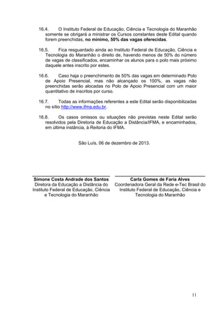 16.4.
O Instituto Federal de Educação, Ciência e Tecnologia do Maranhão
somente se obrigará a ministrar os Cursos constantes deste Edital quando
forem preenchidas, no mínimo, 50% das vagas oferecidas.
16.5.
Fica resguardado ainda ao Instituto Federal de Educação, Ciência e
Tecnologia do Maranhão o direito de, havendo menos de 50% do número
de vagas de classificados, encaminhar os alunos para o polo mais próximo
daquele antes inscrito por estes.
16.6.
Caso haja o preenchimento de 50% das vagas em determinado Polo
de Apoio Presencial, mas não alcançado os 100%, as vagas não
preenchidas serão alocadas no Polo de Apoio Presencial com um maior
quantitativo de inscritos por curso.
16.7.
Todas as informações referentes a este Edital serão disponibilizadas
no sítio http://www.ifma.edu.br.
16.8.
Os casos omissos ou situações não previstas neste Edital serão
resolvidos pela Diretoria de Educação a Distância/IFMA, e encaminhados,
em última instância, à Reitoria do IFMA.

São Luís, 06 de dezembro de 2013.

_______________________________
Simone Costa Andrade dos Santos
Diretora da Educação a Distância do
Instituto Federal de Educação, Ciência
e Tecnologia do Maranhão

____________________________________
Carla Gomes de Faria Alves
Coordenadora Geral da Rede e-Tec Brasil do
Instituto Federal de Educação, Ciência e
Tecnologia do Maranhão

11

 