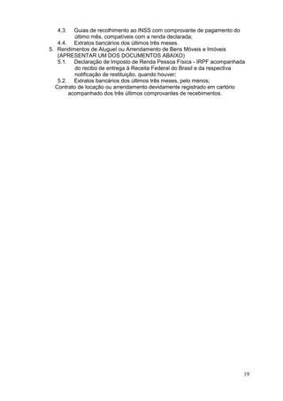 4.3.

Guias de recolhimento ao INSS com comprovante de pagamento do
último mês, compatíveis com a renda declarada;
4.4. Extratos bancários dos últimos três meses.
5. Rendimentos de Aluguel ou Arrendamento de Bens Móveis e Imóveis
(APRESENTAR UM DOS DOCUMENTOS ABAIXO)
5.1. Declaração de Imposto de Renda Pessoa Física - IRPF acompanhada
do recibo de entrega à Receita Federal do Brasil e da respectiva
notificação de restituição, quando houver;
5.2. Extratos bancários dos últimos três meses, pelo menos;
Contrato de locação ou arrendamento devidamente registrado em cartório
acompanhado dos três últimos comprovantes de recebimentos.

19

 